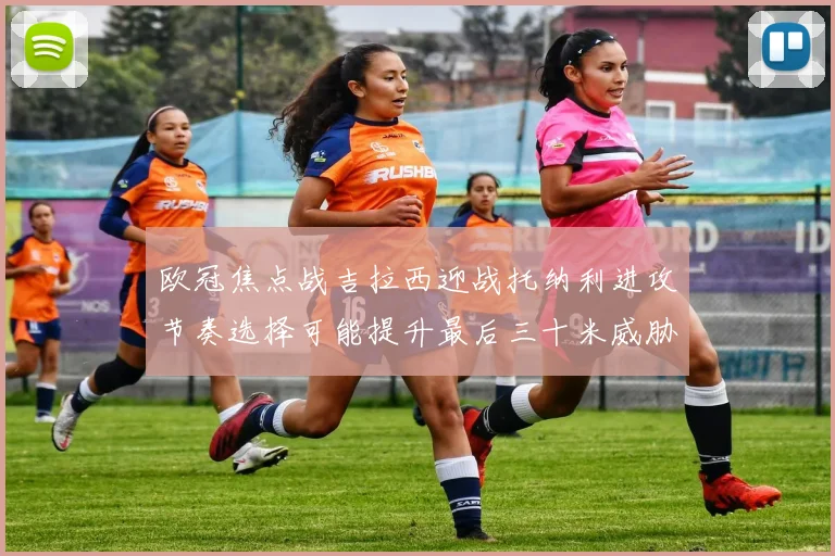 欧冠焦点战吉拉西迎战托纳利进攻节奏选择可能提升最后三十米威胁