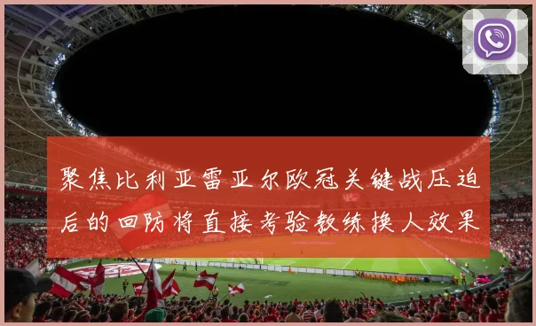 聚焦比利亚雷亚尔欧冠关键战压迫后的回防将直接考验教练换人效果