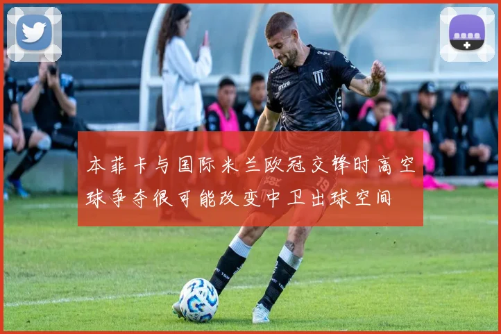 本菲卡与国际米兰欧冠交锋时高空球争夺很可能改变中卫出球空间