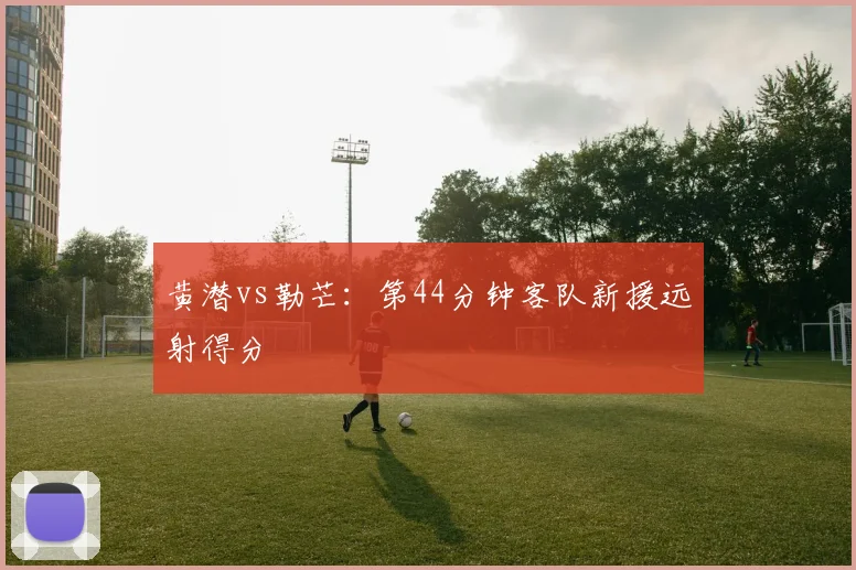 黄潜vs勒芒:第44分钟客队新援远射得分