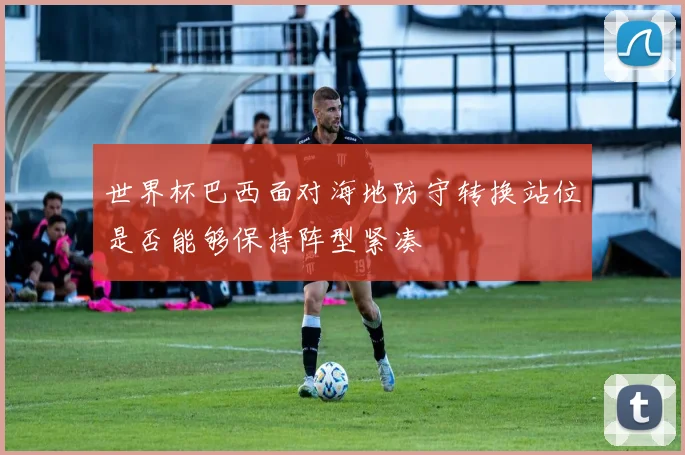 世界杯巴西面对海地防守转换站位是否能够保持阵型紧凑