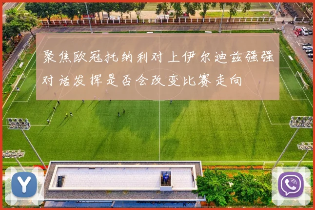 聚焦欧冠托纳利对上伊尔迪兹强强对话发挥是否会改变比赛走向