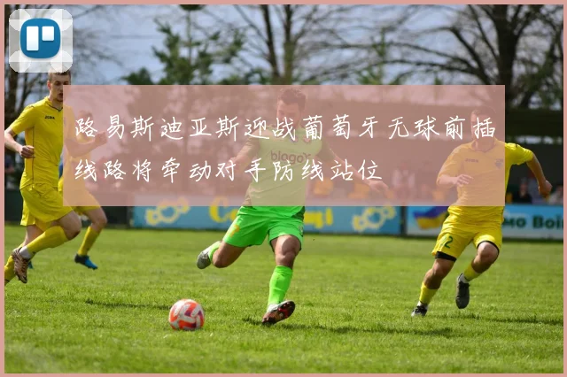 路易斯迪亚斯迎战葡萄牙无球前插线路将牵动对手防线站位