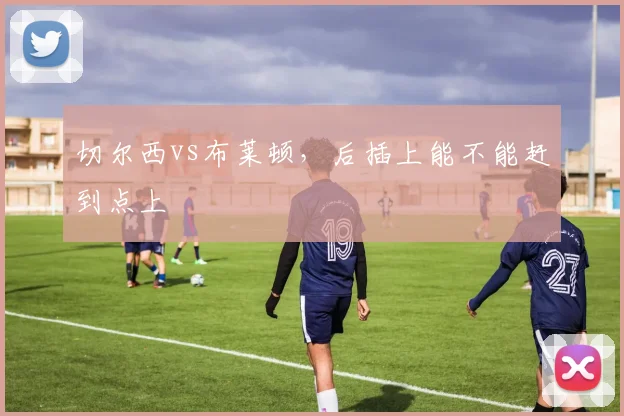 切尔西vs布莱顿,后插上能不能赶到点上