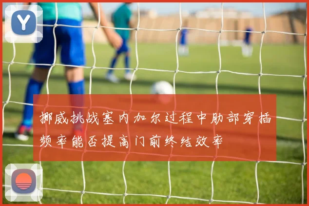 挪威挑战塞内加尔过程中肋部穿插频率能否提高门前终结效率
