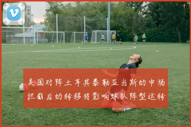 美国对阵土耳其泰勒亚当斯的中场拦截后的转移将影响球队阵型运转