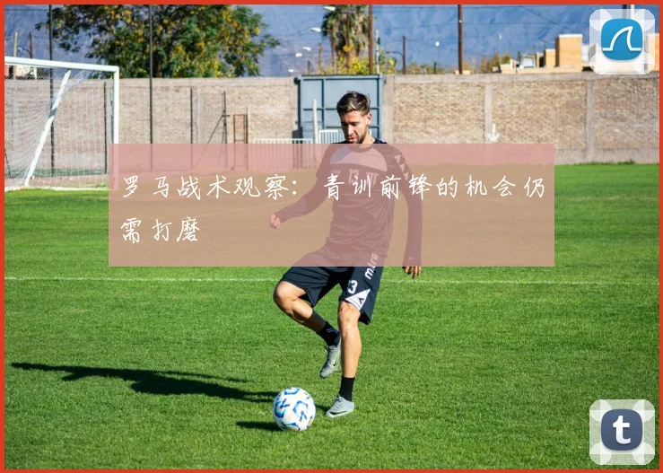 罗马战术观察:青训前锋的机会仍需打磨